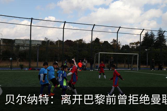 贝尔纳特：离开巴黎前曾拒绝曼联报价；姆巴佩不是“独裁者”
